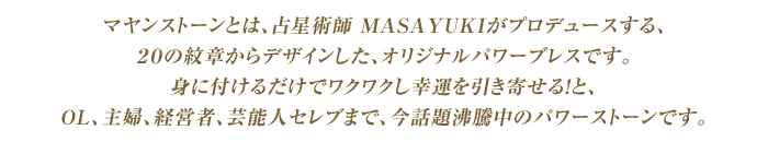 マヤンストーンとは、占星術師 MASAYUKIがプロデュースする、２０の紋章からデザインした、オリジナルパワーブレスです。身に付けるだけでワクワクし幸運を引き寄せる！と、OL、主婦、経営者、芸能人セレブまで、今話題沸騰中のパワーストーンです。